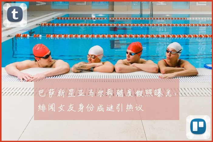 巴萨新星亚马尔希腊度假照曝光，绯闻女友身份成谜引热议