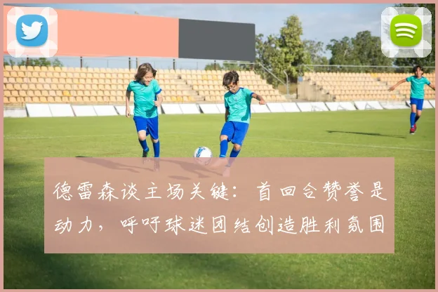 德雷森谈主场关键：首回合赞誉是动力，呼吁球迷团结创造胜利氛围