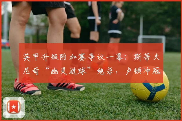 英甲升级附加赛争议一幕：斯蒂夫尼奇“幽灵进球”绝杀，卢顿冲冠梦碎全程解析