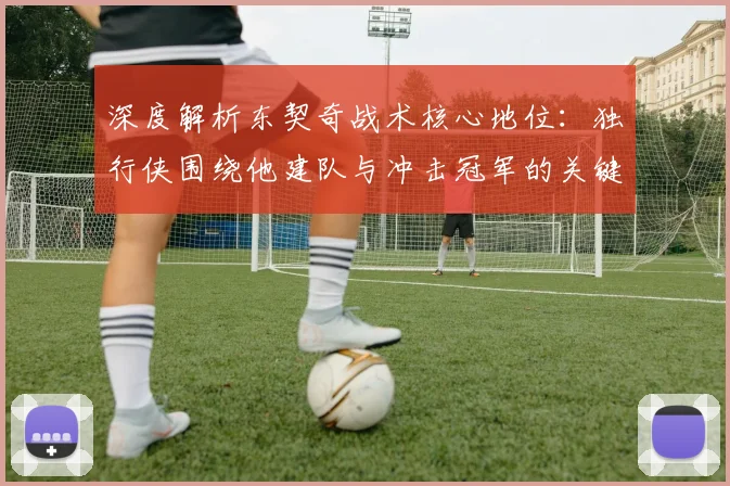 深度解析东契奇战术核心地位:独行侠围绕他建队与冲击冠军的关键步骤