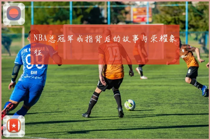 NBA总冠军戒指背后的故事与荣耀象征