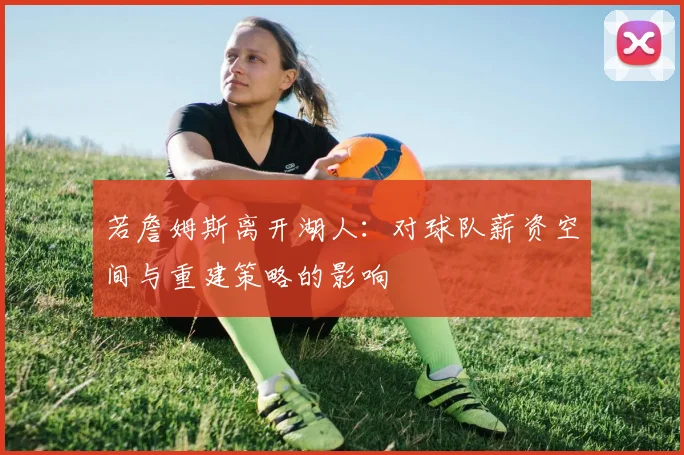若詹姆斯离开湖人：对球队薪资空间与重建策略的影响
