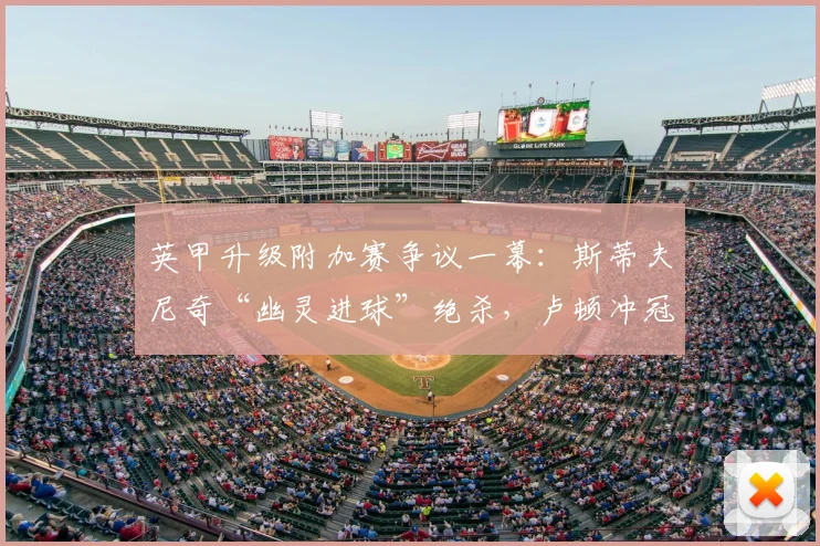 英甲升级附加赛争议一幕:斯蒂夫尼奇“幽灵进球”绝杀,卢顿冲冠梦碎全程解析