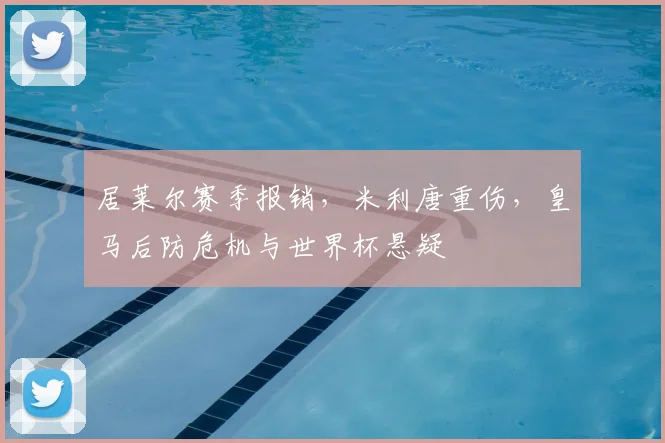 居莱尔赛季报销，米利唐重伤，皇马后防危机与世界杯悬疑