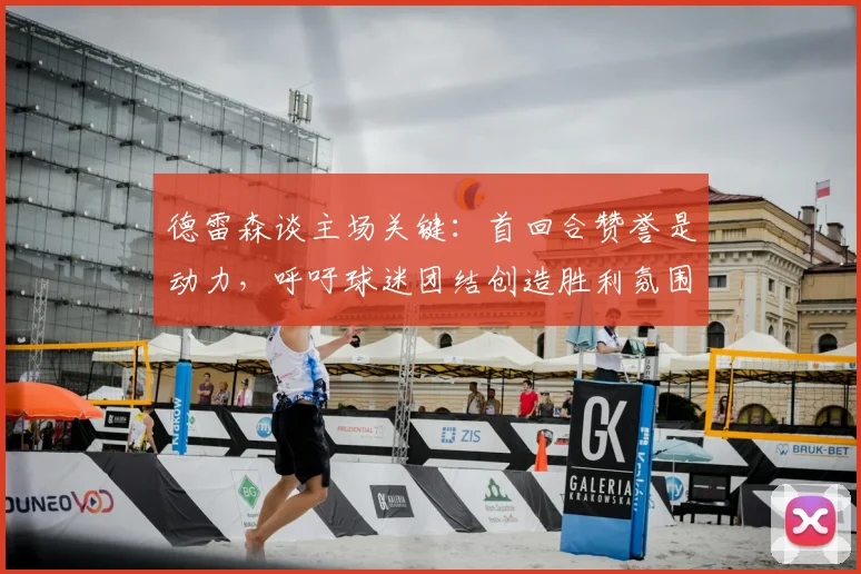 德雷森谈主场关键：首回合赞誉是动力，呼吁球迷团结创造胜利氛围