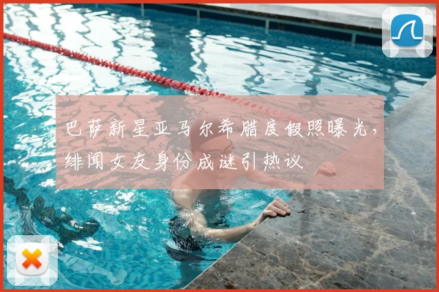 巴萨新星亚马尔希腊度假照曝光，绯闻女友身份成谜引热议