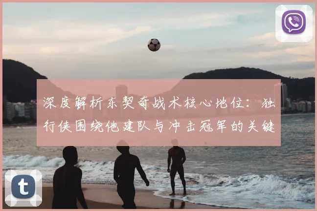 深度解析东契奇战术核心地位：独行侠围绕他建队与冲击冠军的关键步骤